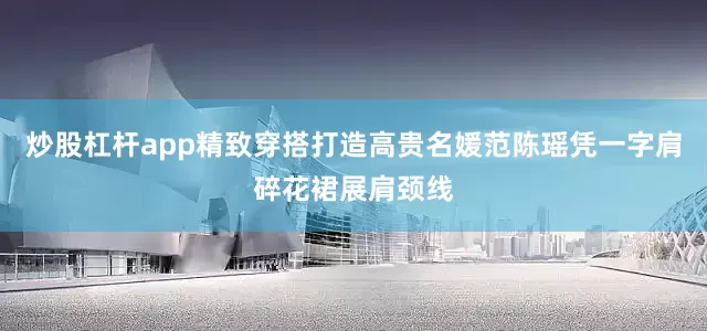 炒股杠杆app精致穿搭打造高贵名媛范陈瑶凭一字肩碎花裙展肩颈线