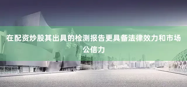 在配资炒股其出具的检测报告更具备法律效力和市场公信力