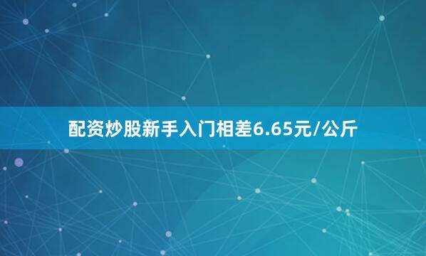 配资炒股新手入门相差6.65元/公斤